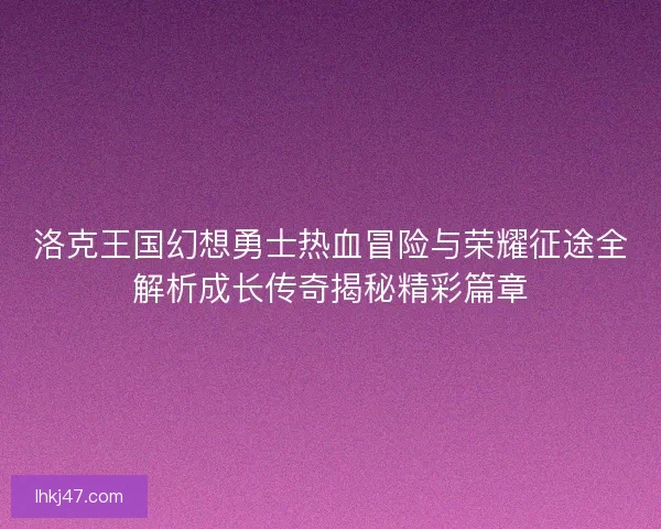 洛克王国幻想勇士热血冒险与荣耀征途全解析成长传奇揭秘精彩篇章