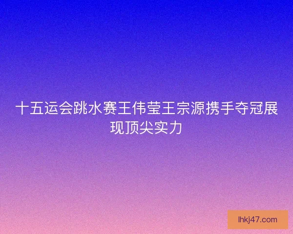 十五运会跳水赛王伟莹王宗源携手夺冠展现顶尖实力