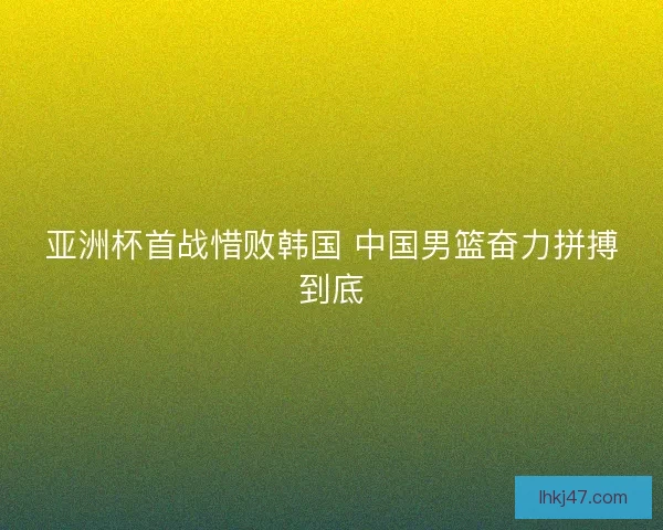 亚洲杯首战惜败韩国 中国男篮奋力拼搏到底