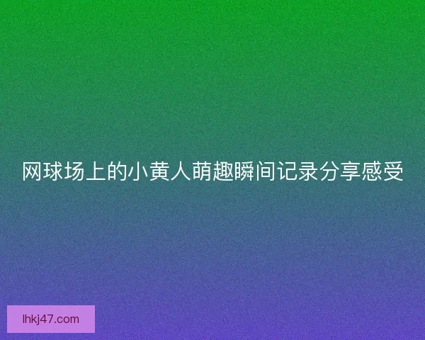 网球场上的小黄人萌趣瞬间记录分享感受