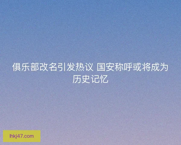 俱乐部改名引发热议 国安称呼或将成为历史记忆