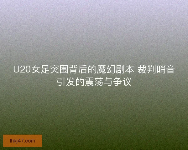 U20女足突围背后的魔幻剧本 裁判哨音引发的震荡与争议
