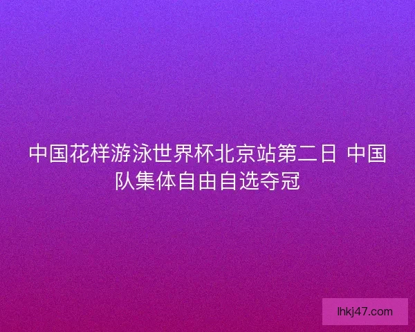 中国花样游泳世界杯北京站第二日 中国队集体自由自选夺冠