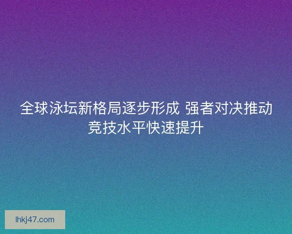 全球泳坛新格局逐步形成 强者对决推动竞技水平快速提升