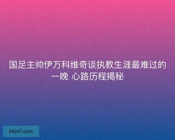 国足主帅伊万科维奇谈执教生涯最难过的一晚 心路历程揭秘