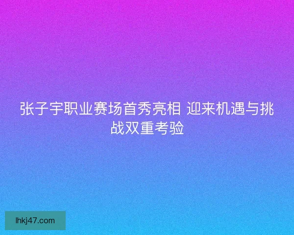 张子宇职业赛场首秀亮相 迎来机遇与挑战双重考验