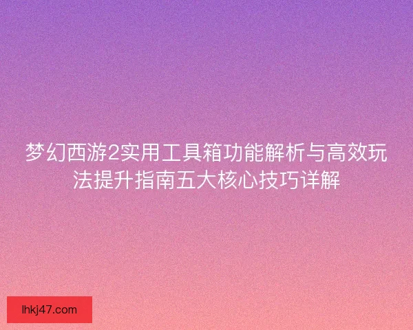 梦幻西游2实用工具箱功能解析与高效玩法提升指南五大核心技巧详解