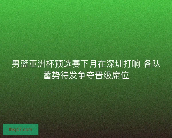 男篮亚洲杯预选赛下月在深圳打响 各队蓄势待发争夺晋级席位