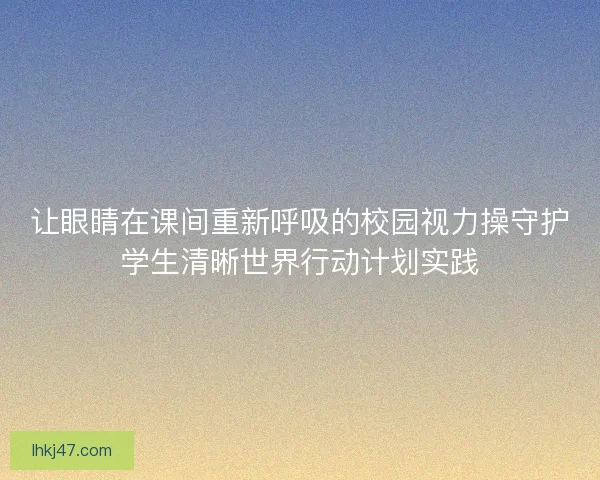 让眼睛在课间重新呼吸的校园视力操守护学生清晰世界行动计划实践