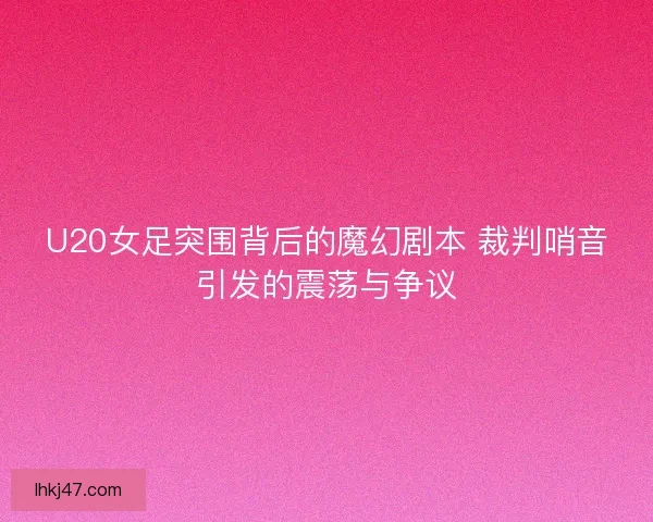 U20女足突围背后的魔幻剧本 裁判哨音引发的震荡与争议
